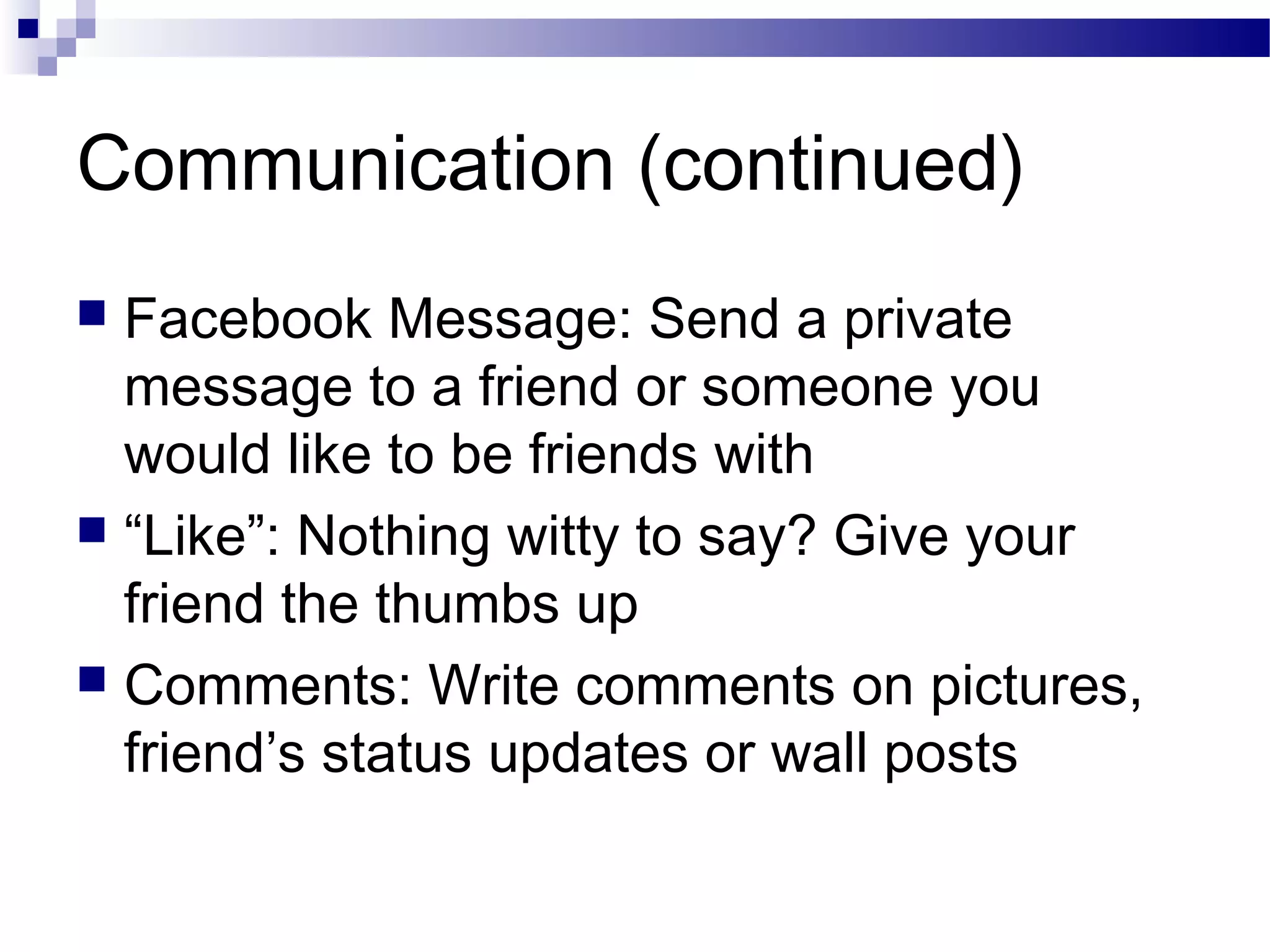 Communication (continued)
Facebook Message: Send a private
message to a friend or someone you
would like to be friends with
 “Like”: Nothing witty to say? Give your
friend the thumbs up
 Comments: Write comments on pictures,
friend’s status updates or wall posts


 