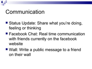 Communication
Status Update: Share what you’re doing,
feeling or thinking
 Facebook Chat: Real time communication
with friends currently on the facebook
website
 Wall: Write a public message to a friend
on their wall


 