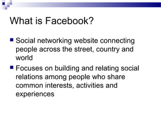 What is Facebook?
Social networking website connecting
people across the street, country and
world
 Focuses on building and relating social
relations among people who share
common interests, activities and
experiences


 
