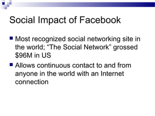 Social Impact of Facebook
Most recognized social networking site in
the world; “The Social Network” grossed
$96M in US
 Allows continuous contact to and from
anyone in the world with an Internet
connection


 