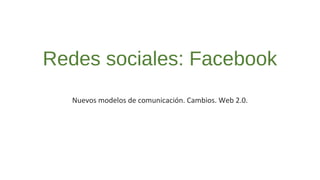 Redes sociales: Facebook 
Nuevos modelos de comunicación. Cambios. Web 2.0. 
 