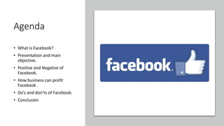 Agenda
• What is Facebook?
• Presentation and main
objective.
• Positive and Negative of
Facebook.
• How business can profit
Facebook .
• Do’s and don’ts of Facebook.
• Conclusion
 