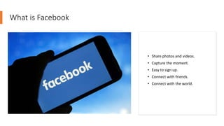 What is Facebook
• Share photos and videos.
• Capture the moment.
• Easy to sign up.
• Connect with friends.
• Connect with the world.
 