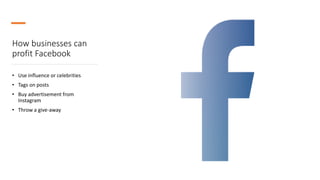 How businesses can
profit Facebook
• Use influence or celebrities
• Tags on posts
• Buy advertisement from
Instagram
• Throw a give-away
 