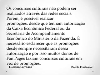 Luciano Larrossa Escola Freelancer
Os concursos culturais não podem ser
realizados através das redes sociais.
Porém, é possível realizar
promoções, desde que tenham autorização
da Caixa Econômica Federal ou da
Secretaria de Acompanhamento
Econômico do Ministério da Fazenda. É
necessário esclarecer que as promoções
desde sempre necessitaram dessa
autorização e por isso muitos donos de
Fan Pages faziam concursos culturais em
vez de promoções.
 