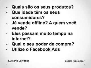 - Quais são os seus produtos?
- Que idade têm os seus
consumidores?
- Já vende offline? A quem você
vende?
- Eles passam muito tempo na
internet?
- Qual o seu poder de compra?
- Utilize o Facebook Ads
Luciano Larrossa Escola Freelancer
 