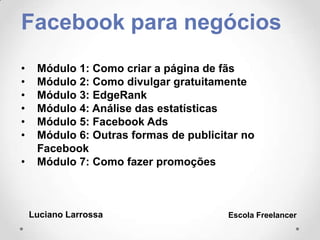 Facebook para negócios
• Módulo 1: Como criar a página de fãs
• Módulo 2: Como divulgar gratuitamente
• Módulo 3: EdgeRank
• Módulo 4: Análise das estatísticas
• Módulo 5: Facebook Ads
• Módulo 6: Outras formas de publicitar no
Facebook
• Módulo 7: Como fazer promoções
Luciano Larrossa Escola Freelancer
 