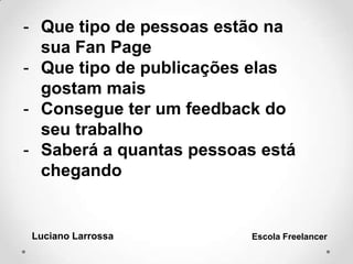 - Que tipo de pessoas estão na
sua Fan Page
- Que tipo de publicações elas
gostam mais
- Consegue ter um feedback do
seu trabalho
- Saberá a quantas pessoas está
chegando
Luciano Larrossa Escola Freelancer
 