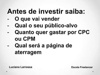 Luciano Larrossa Escola Freelancer
Antes de investir saiba:
- O que vai vender
- Qual o seu público-alvo
- Quanto quer gastar por CPC
ou CPM
- Qual será a página de
aterragem
 