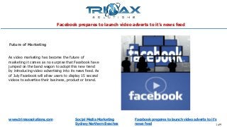 www.trimaxsolutions.com Social Media Marketing
Sydney Northern Beaches
Facebook prepares to launch video adverts to it’s
news feed 1 of4
As video marketing has become the future of
marketing it comes as no surprise that Facebook have
jumped on the band wagon to adopt this new trend
by introducing video advertising into its news feed. As
of July Facebook will allow users to display 15 second
videos to advertise their business, product or brand.
Future of Marketing
Facebook prepares to launch video adverts to it’s news feed
 