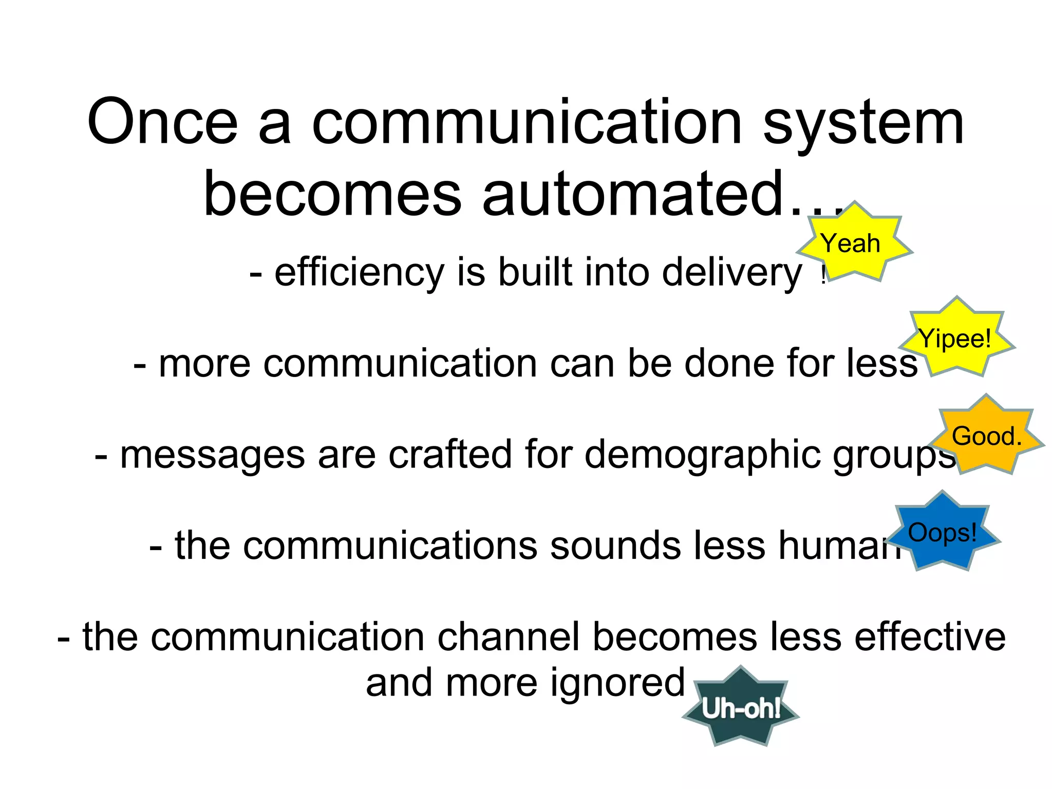 Once a communication system becomes automated… - efficiency is built into delivery - more communication can be done for less - messages are crafted for demographic groups - the communications sounds less human  - the communication channel becomes less effective and more ignored Yeah! Yipee! Good. Oops! 