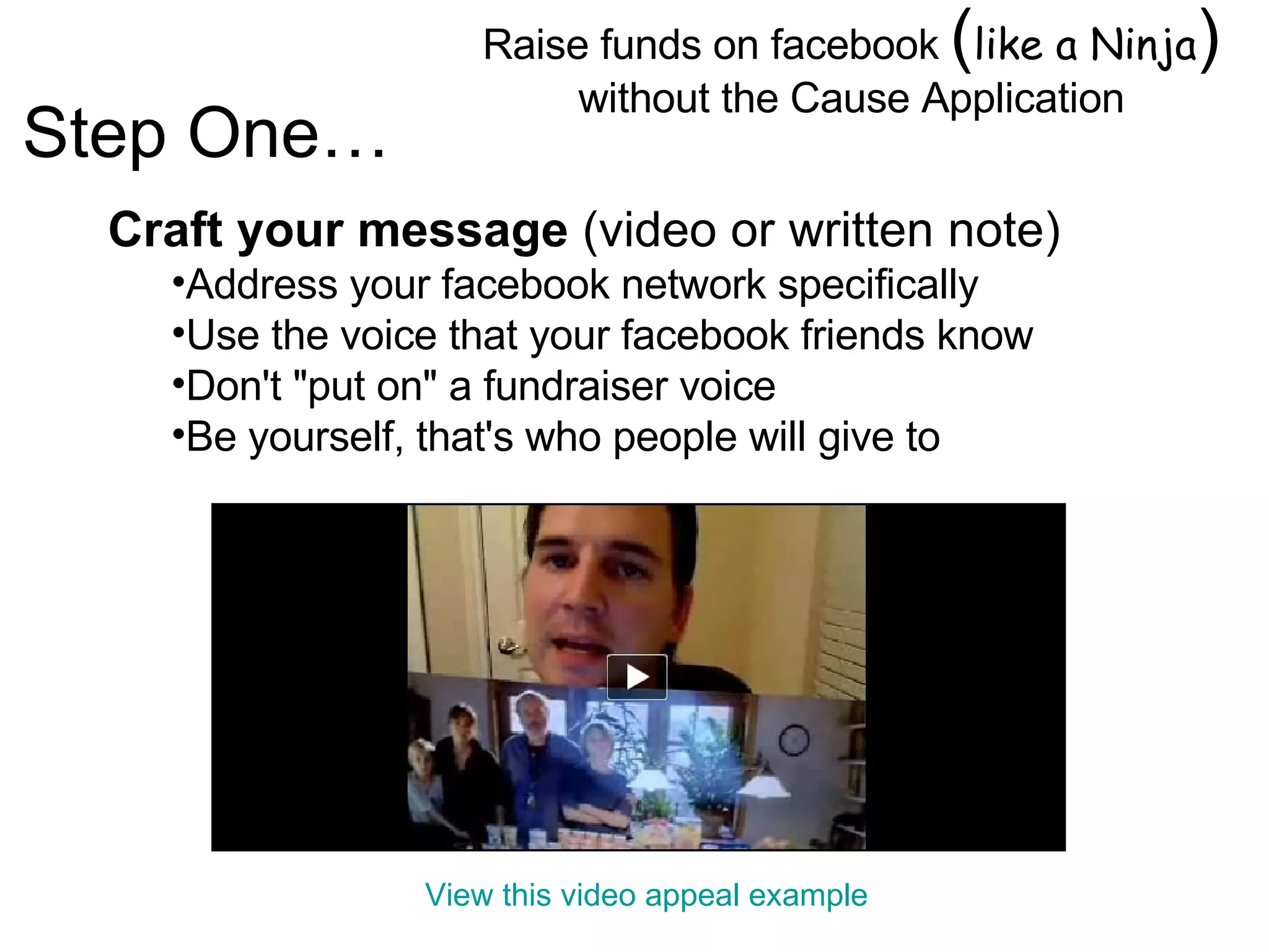 Raise funds on facebook  ( like a Ninja )  without the Cause Application Image by © Duncan Smith/Corbis  Craft your message  (video or written note) Address your facebook network specifically Use the voice that your facebook friends know  Don't "put on" a fundraiser voice  Be yourself, that's who people will give to Step One… View this video appeal example 