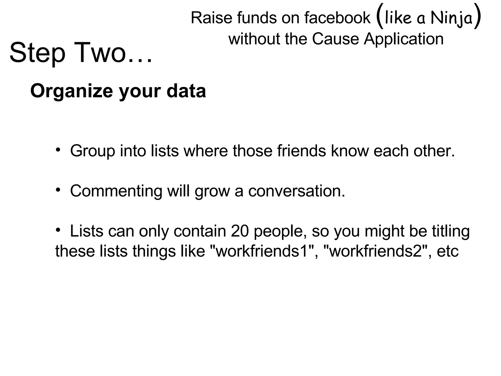 Raise funds on facebook  ( like a Ninja )  without the Cause Application Image by © Duncan Smith/Corbis  Organize your data Group into lists where those friends know each other. Commenting will grow a conversation. Lists can only contain 20 people, so you might be titling these lists things like "workfriends1", "workfriends2", etc Step Two… 