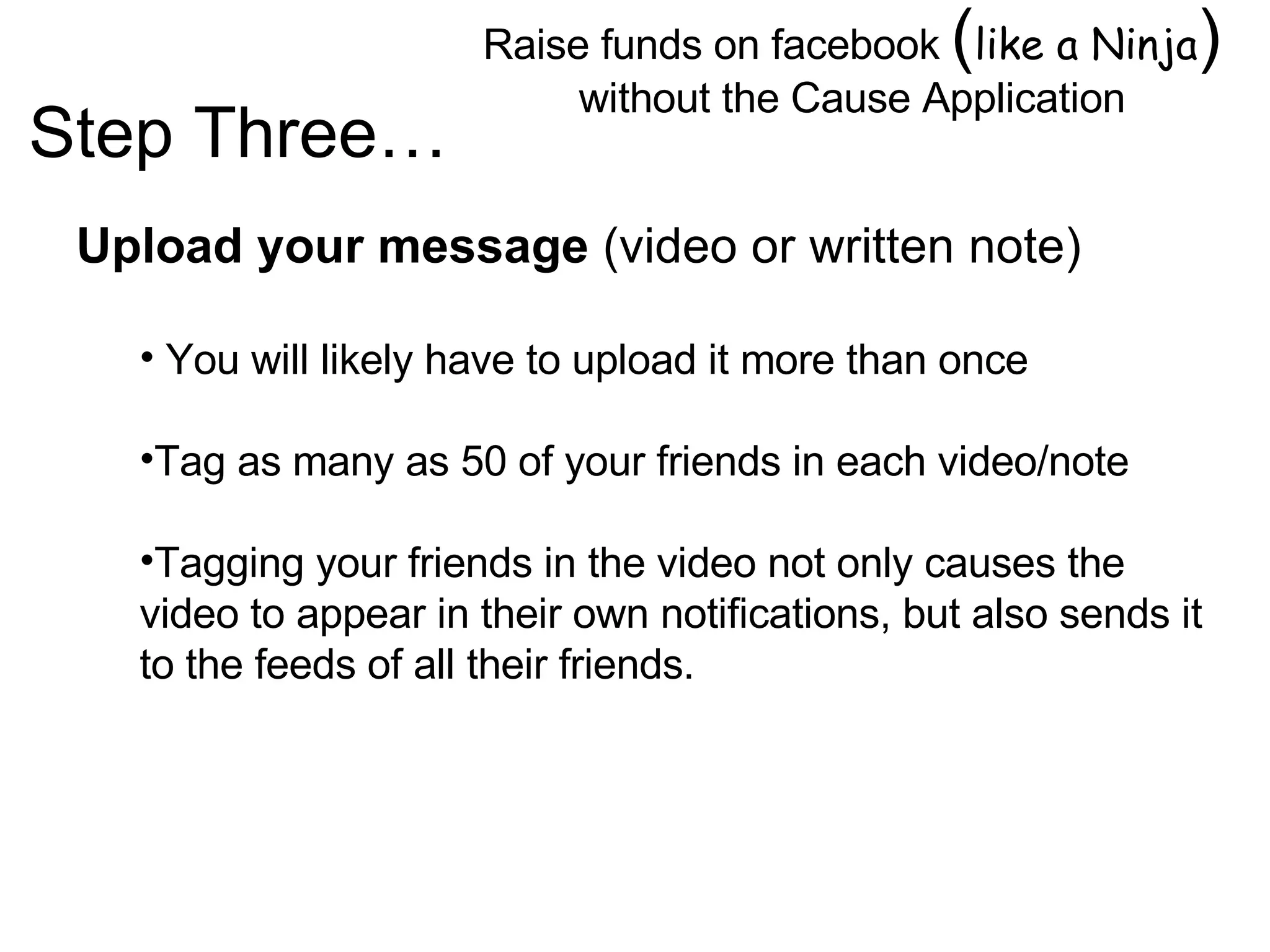 Raise funds on facebook  ( like a Ninja )  without the Cause Application Image by © Duncan Smith/Corbis  Upload your message  (video or written note) You will likely have to upload it more than once Tag as many as 50 of your friends in each video/note Tagging your friends in the video not only causes the video to appear in their own notifications, but also sends it to the feeds of all their friends. Step Three… 