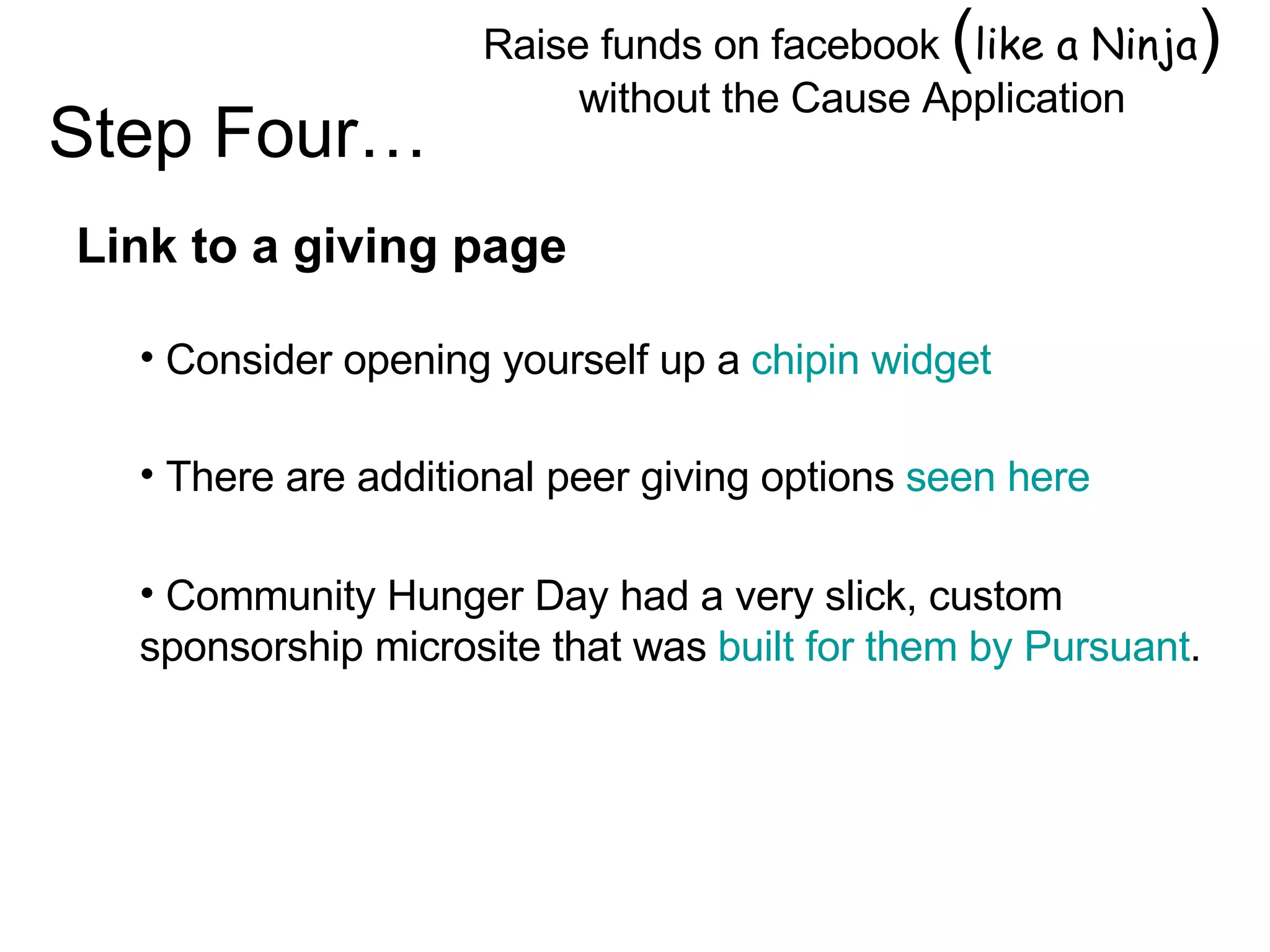 Raise funds on facebook  ( like a Ninja )  without the Cause Application Image by © Duncan Smith/Corbis  Link to a giving page Consider opening yourself up a  chipin widget Step Four… There are additional peer giving options  seen here Community Hunger Day had a very slick, custom sponsorship microsite that was  built for them by Pursuant . 
