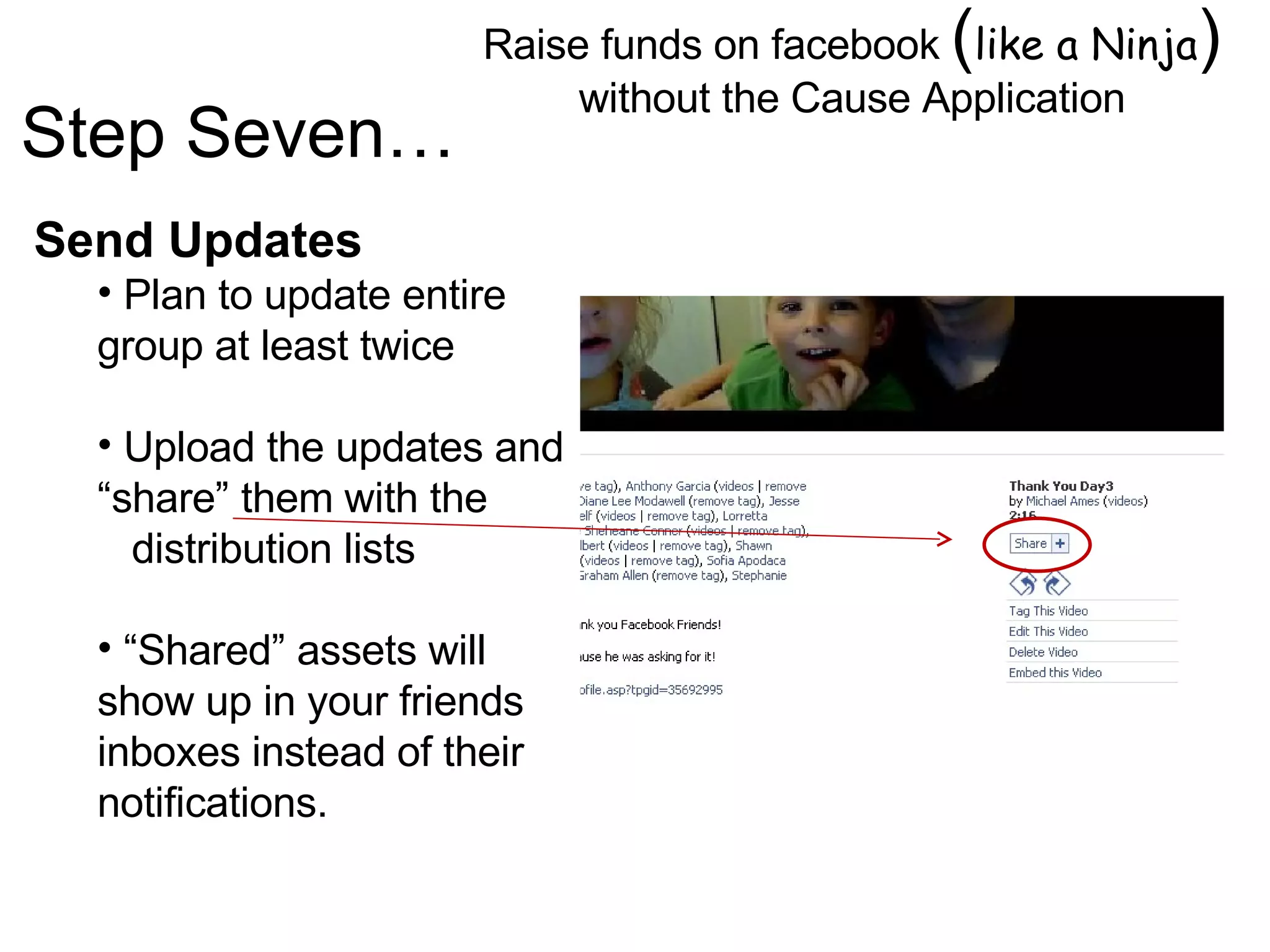 Raise funds on facebook  ( like a Ninja )  without the Cause Application Image by © Duncan Smith/Corbis  Send Updates Plan to update entire group at least twice Upload the updates and “share” them with the  distribution lists “ Shared” assets will show up in your friends inboxes instead of their notifications.  Step Seven… 