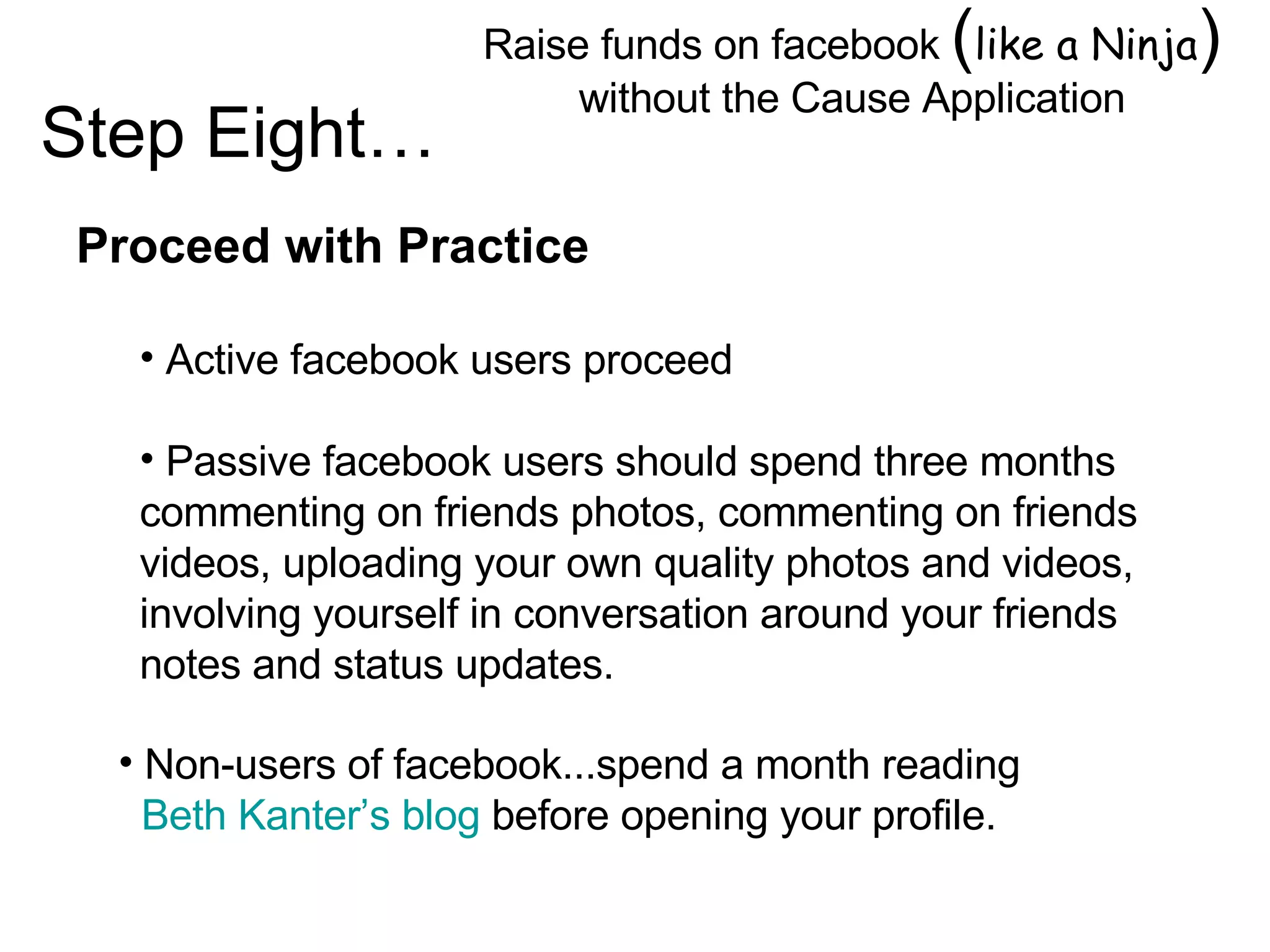 Raise funds on facebook  ( like a Ninja )  without the Cause Application Image by © Duncan Smith/Corbis  Proceed with Practice Active facebook users proceed Passive facebook users should spend three months commenting on friends photos, commenting on friends videos, uploading your own quality photos and videos, involving yourself in conversation around your friends notes and status updates. Step Eight… Non-users of facebook...spend a month reading  Beth Kanter’s blog  before opening your profile. 