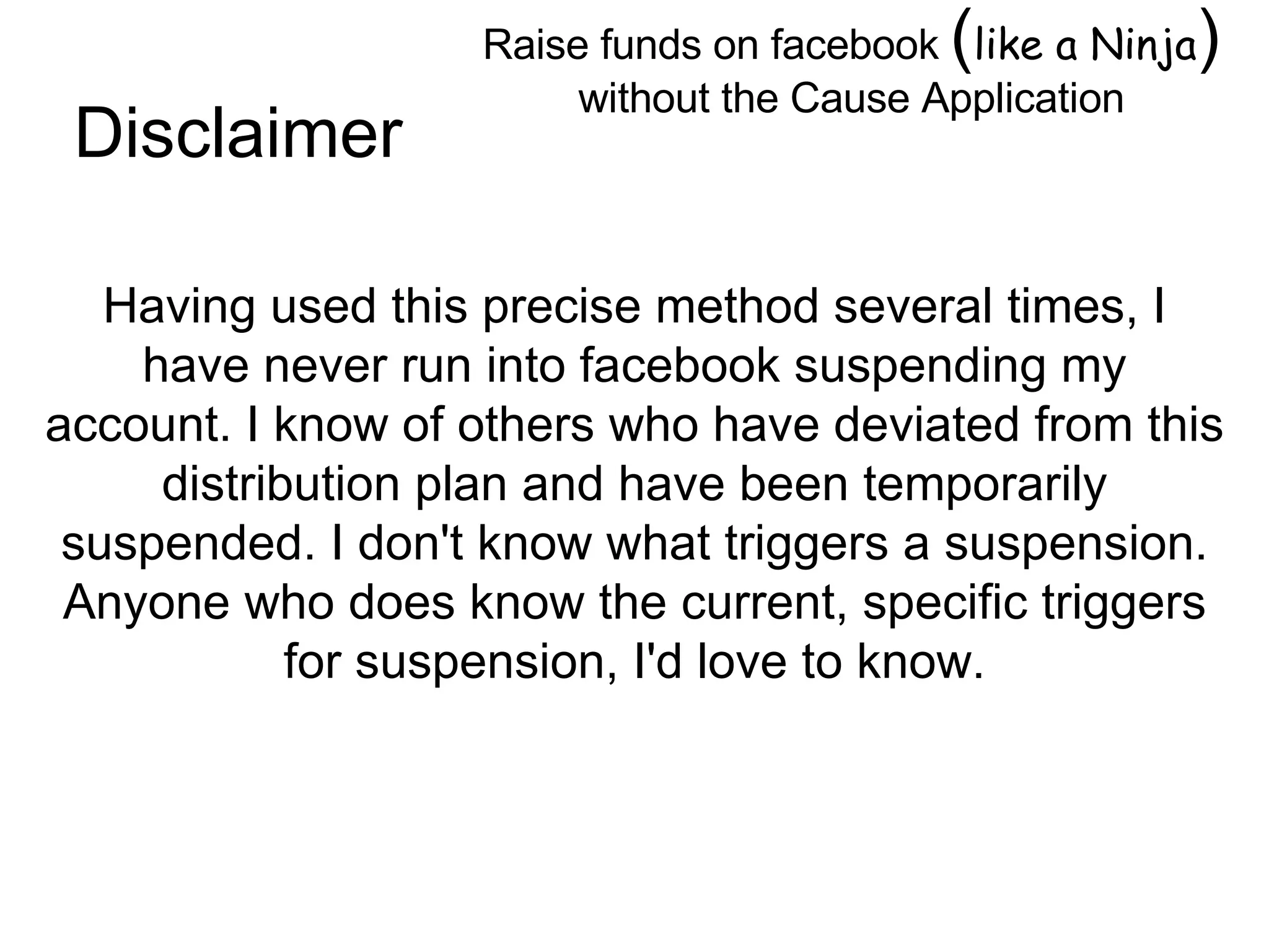 Raise funds on facebook  ( like a Ninja )  without the Cause Application Image by © Duncan Smith/Corbis  Having used this precise method several times, I have never run into facebook suspending my account. I know of others who have deviated from this distribution plan and have been temporarily suspended. I don't know what triggers a suspension. Anyone who does know the current, specific triggers for suspension, I'd love to know. Disclaimer 