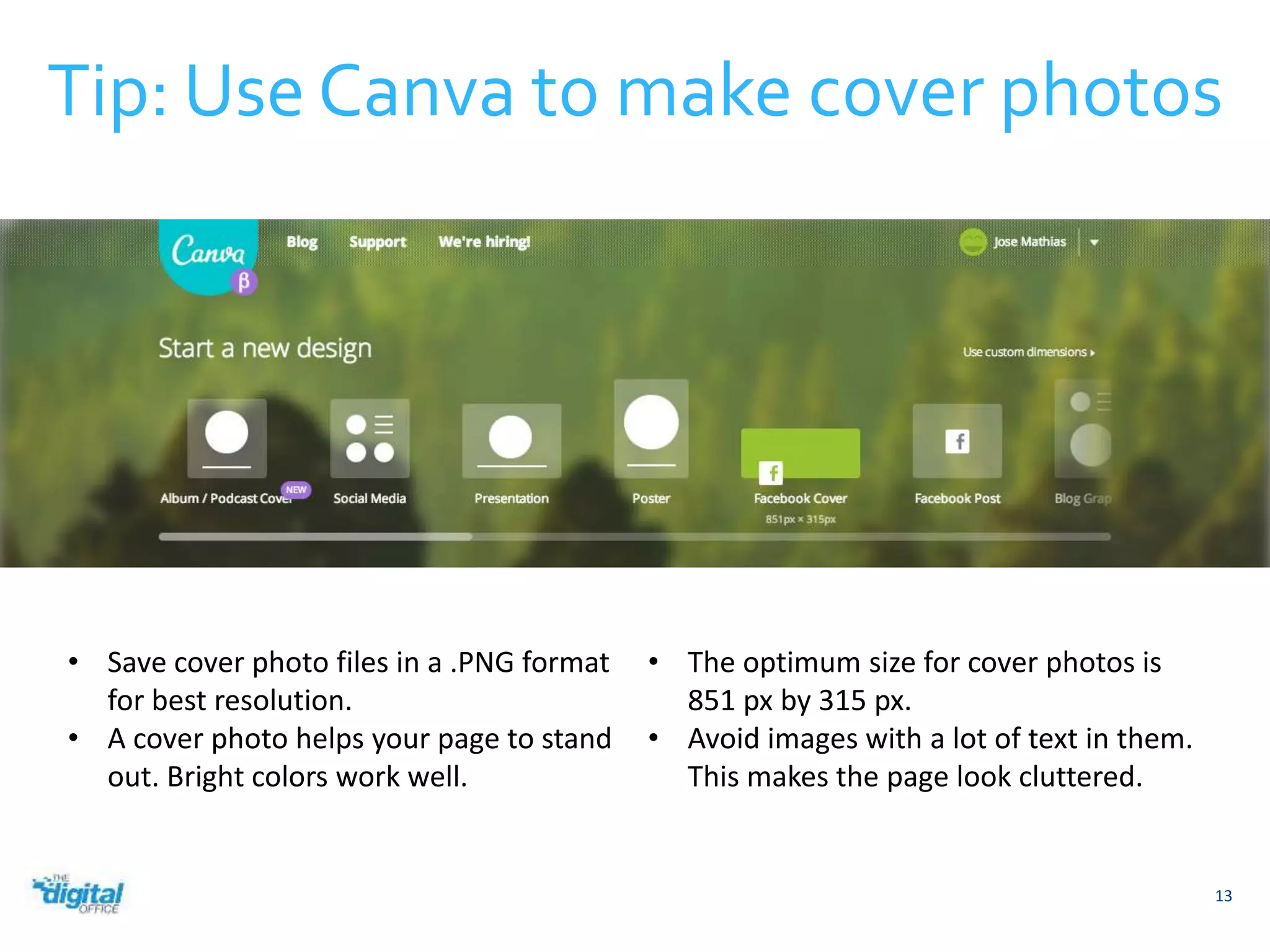 Tip: Use Canva to make cover photos 
13 
• Save cover photo files in a .PNG format 
for best resolution. 
• A cover photo helps your page to stand 
out. Bright colors work well. 
• The optimum size for cover photos is 
851 px by 315 px. 
• Avoid images with a lot of text in them. 
This makes the page look cluttered. 
 