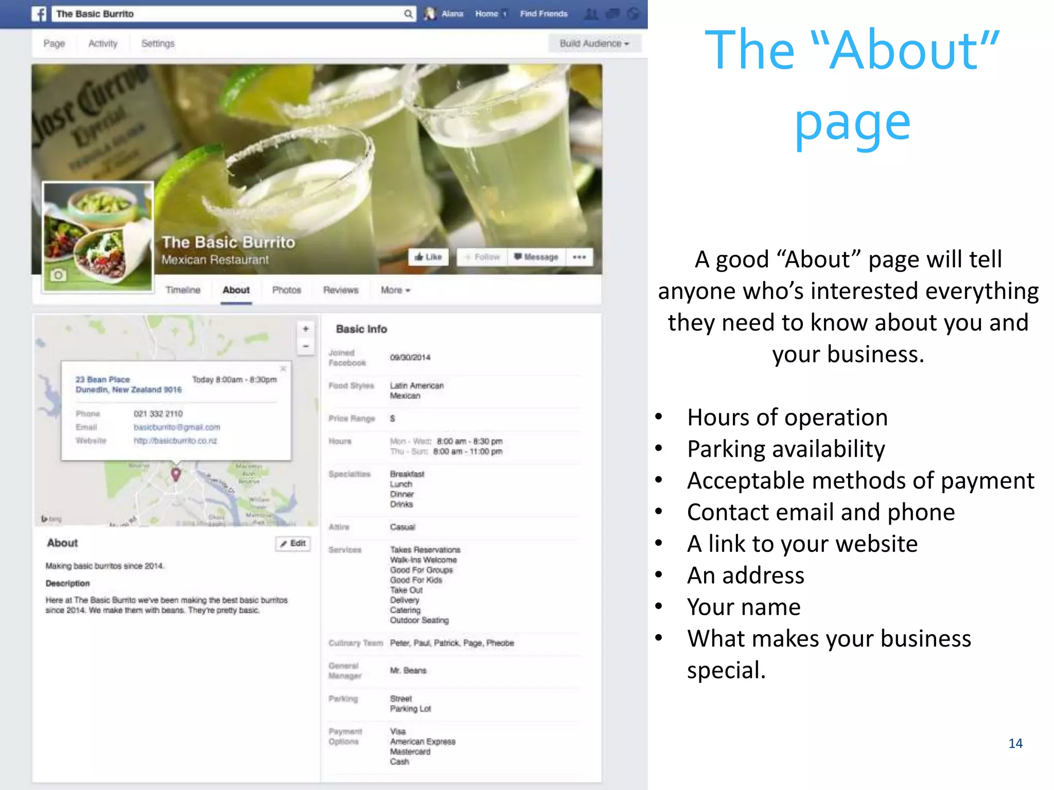 14 
The “About” 
page 
A good “About” page will tell 
anyone who’s interested everything 
they need to know about you and 
your business. 
• Hours of operation 
• Parking availability 
• Acceptable methods of payment 
• Contact email and phone 
• A link to your website 
• An address 
• Your name 
• What makes your business 
special. 
 