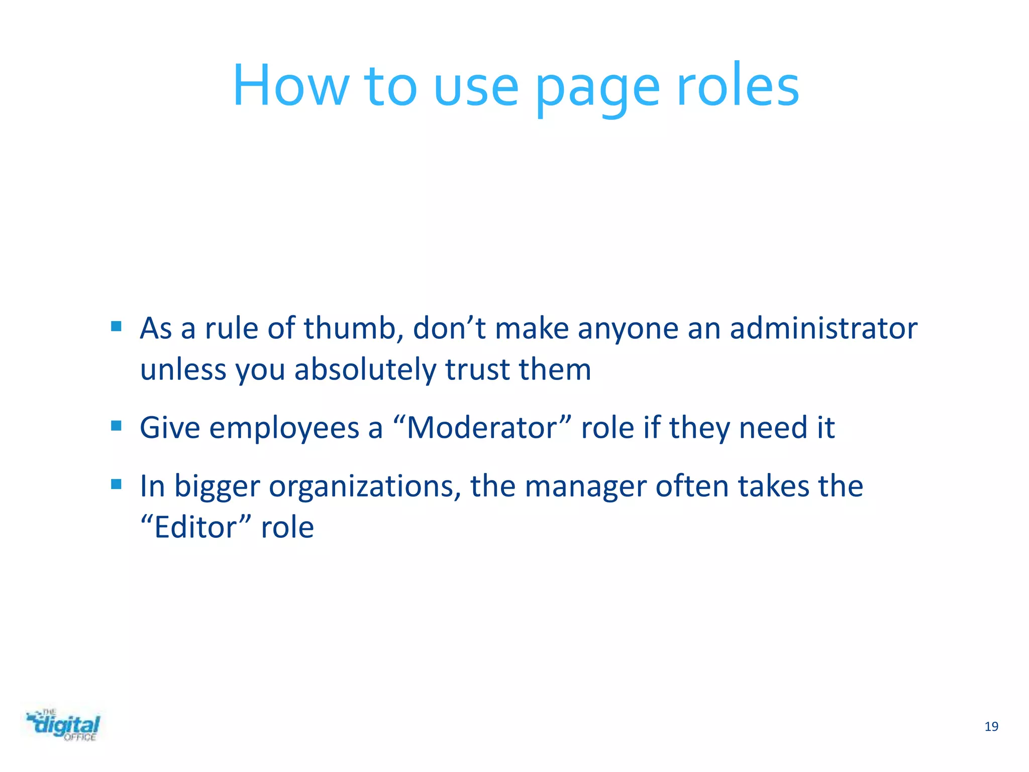  As a rule of thumb, don’t make anyone an administrator 
unless you absolutely trust them 
 Give employees a “Moderator” role if they need it 
 In bigger organizations, the manager often takes the 
“Editor” role 
19 
How to use page roles 
 