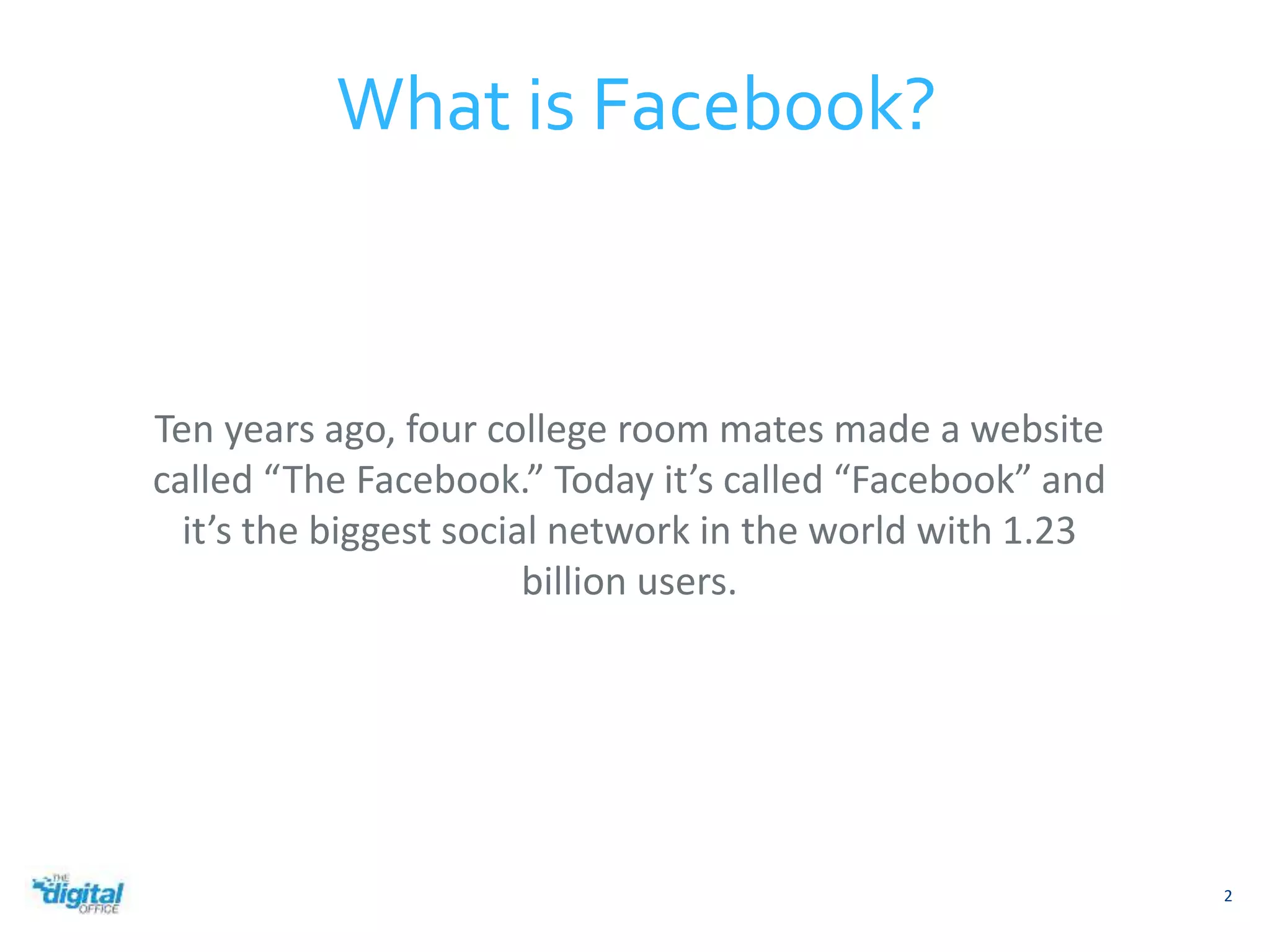 What is Facebook? 
Ten years ago, four college room mates made a website 
called “The Facebook.” Today it’s called “Facebook” and 
it’s the biggest social network in the world with 1.23 
billion users. 
2 
 