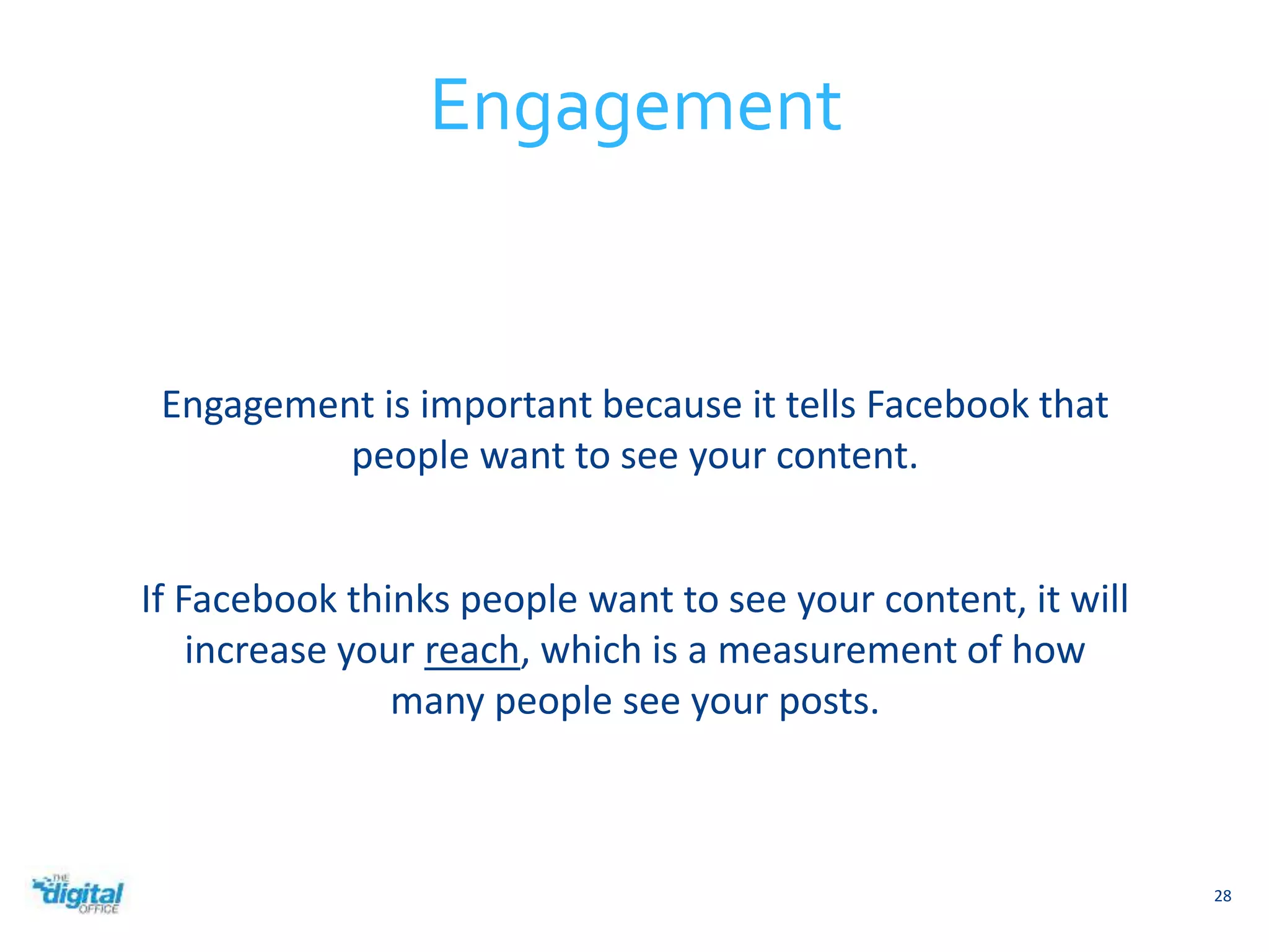 Engagement is important because it tells Facebook that 
people want to see your content. 
If Facebook thinks people want to see your content, it will 
increase your reach, which is a measurement of how 
many people see your posts. 
28 
Engagement 
 