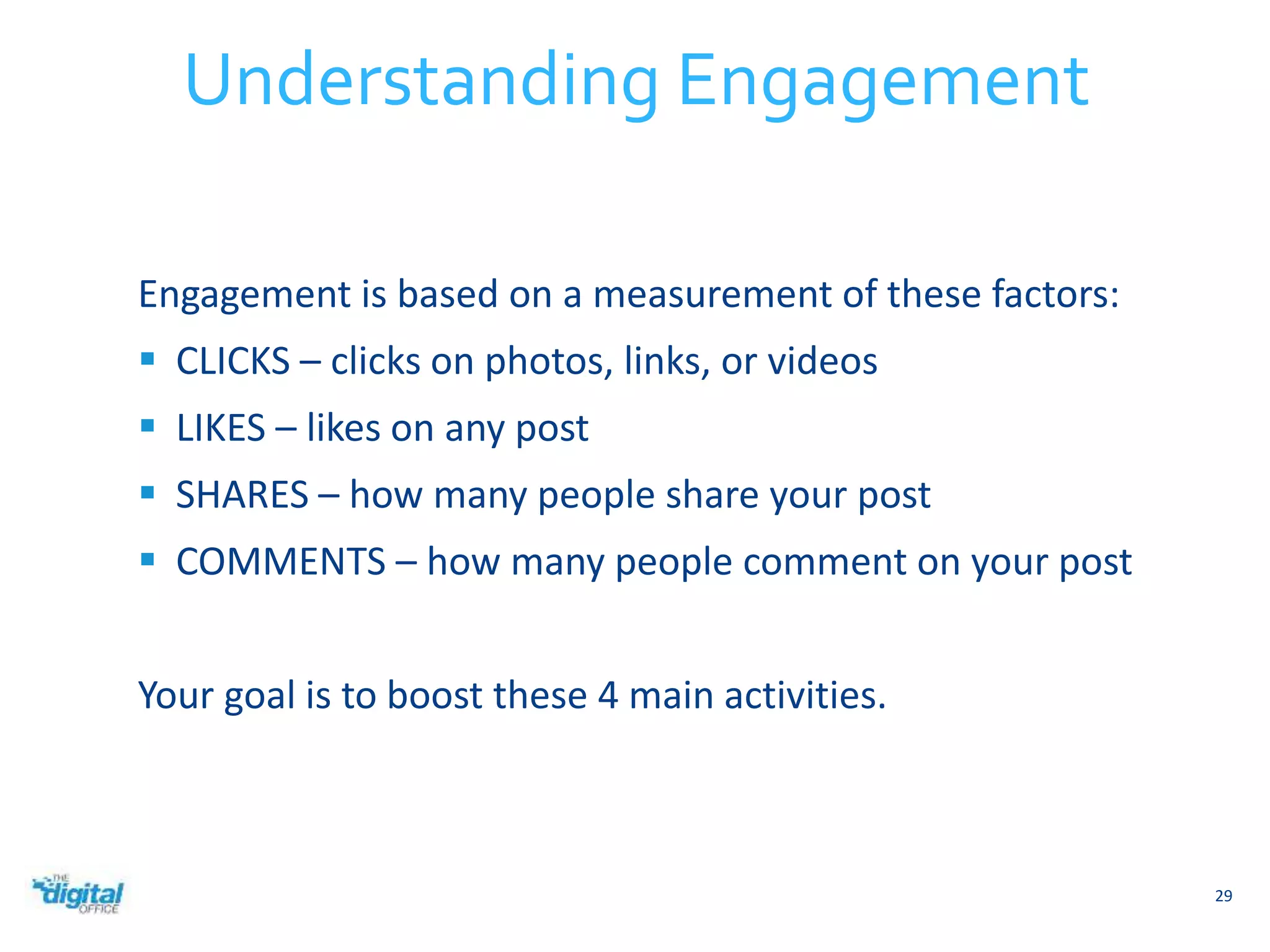 Engagement is based on a measurement of these factors: 
 CLICKS – clicks on photos, links, or videos 
 LIKES – likes on any post 
 SHARES – how many people share your post 
 COMMENTS – how many people comment on your post 
Your goal is to boost these 4 main activities. 
29 
Understanding Engagement 
 