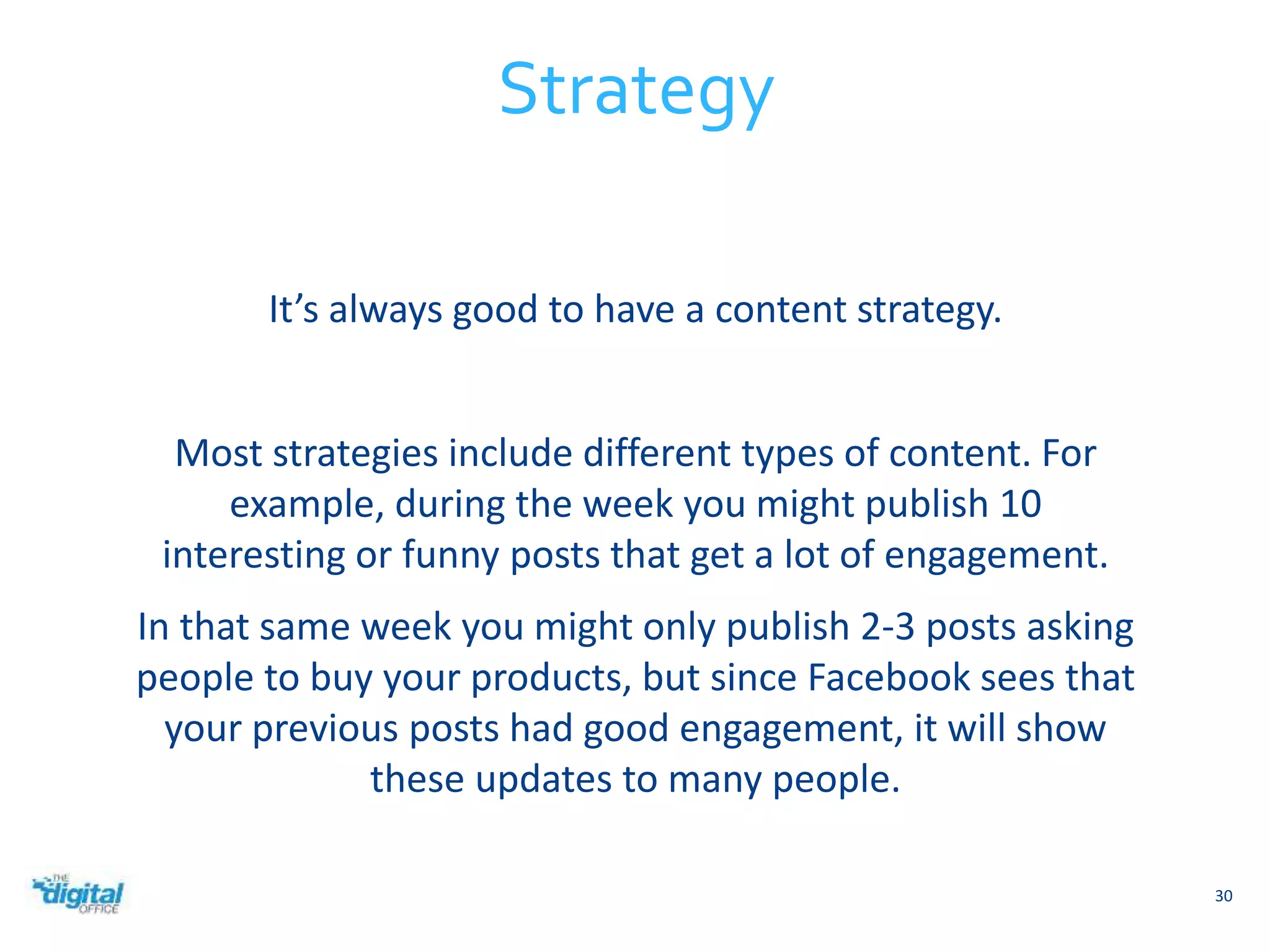 It’s always good to have a content strategy. 
Most strategies include different types of content. For 
example, during the week you might publish 10 
interesting or funny posts that get a lot of engagement. 
In that same week you might only publish 2-3 posts asking 
people to buy your products, but since Facebook sees that 
your previous posts had good engagement, it will show 
these updates to many people. 
30 
Strategy 
 