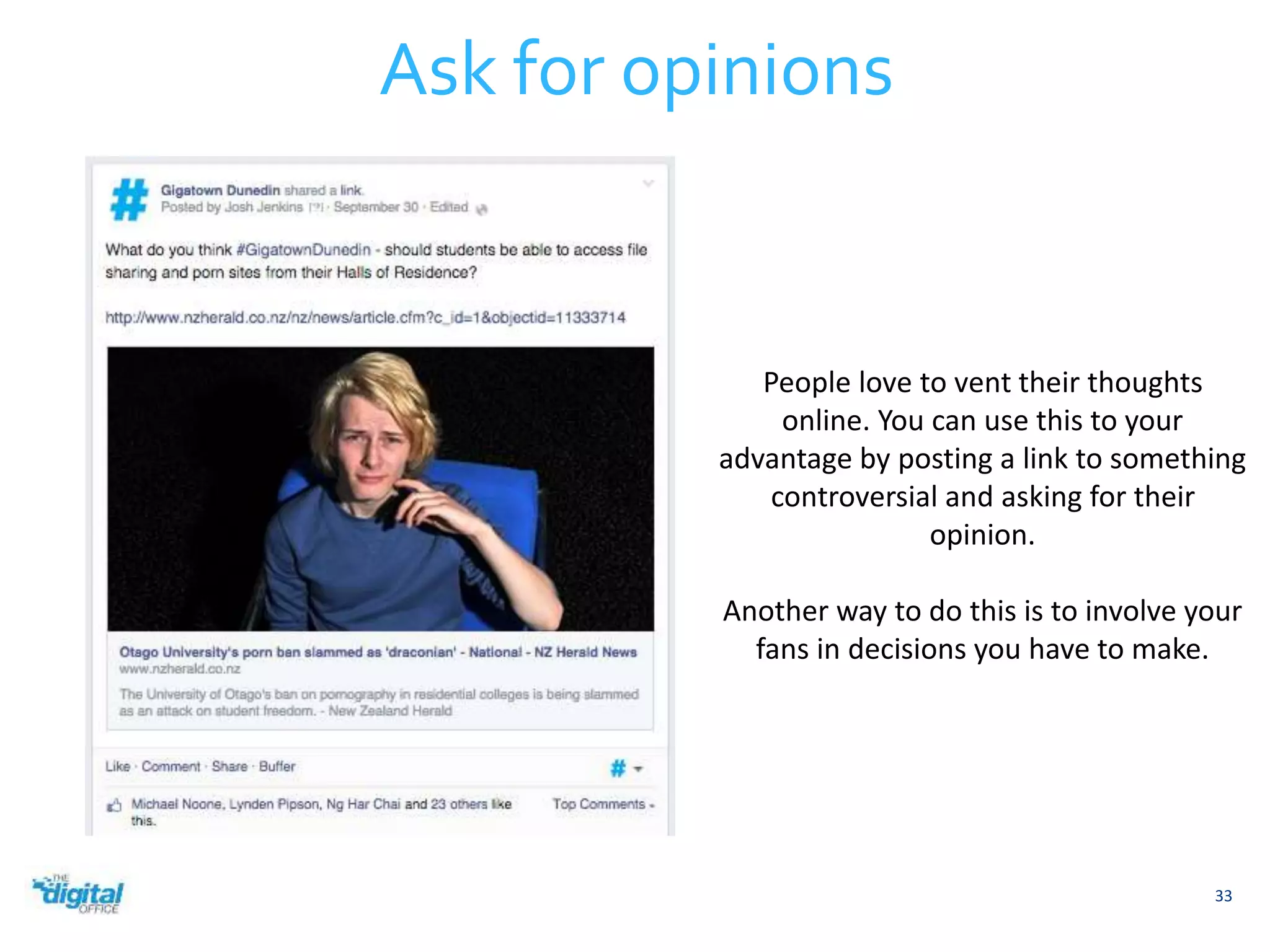 33 
Ask for opinions 
People love to vent their thoughts 
online. You can use this to your 
advantage by posting a link to something 
controversial and asking for their 
opinion. 
Another way to do this is to involve your 
fans in decisions you have to make. 
 