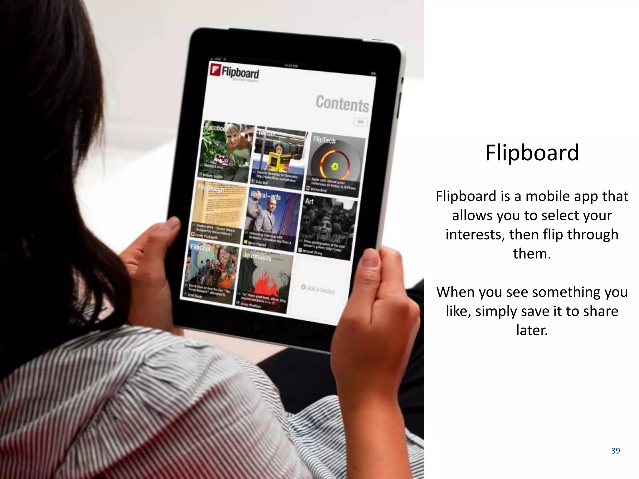 39 
Flipboard 
Flipboard is a mobile app that 
allows you to select your 
interests, then flip through 
them. 
When you see something you 
like, simply save it to share 
later. 
 
