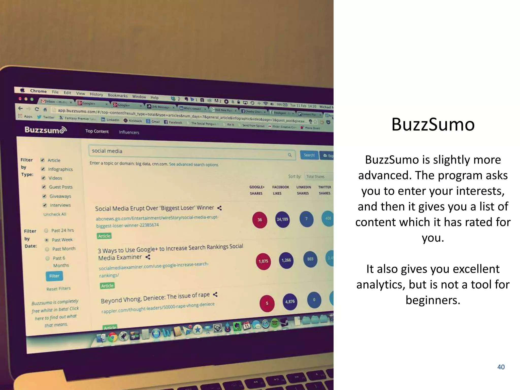 40 
Spundge 
BuzzSumo 
BuzzSumo is slightly more 
advanced. The program asks 
you to enter your interests, 
and then it gives you a list of 
content which it has rated for 
you. 
It also gives you excellent 
analytics, but is not a tool for 
beginners. 
 
