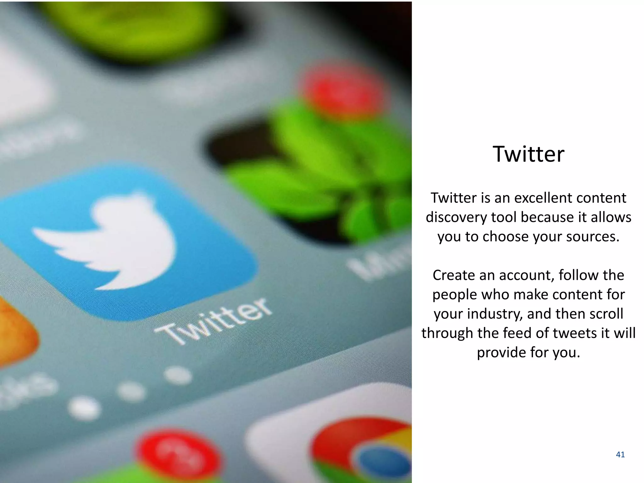 41 
Twitter 
Twitter is an excellent content 
discovery tool because it allows 
you to choose your sources. 
Create an account, follow the 
people who make content for 
your industry, and then scroll 
through the feed of tweets it will 
provide for you. 
 