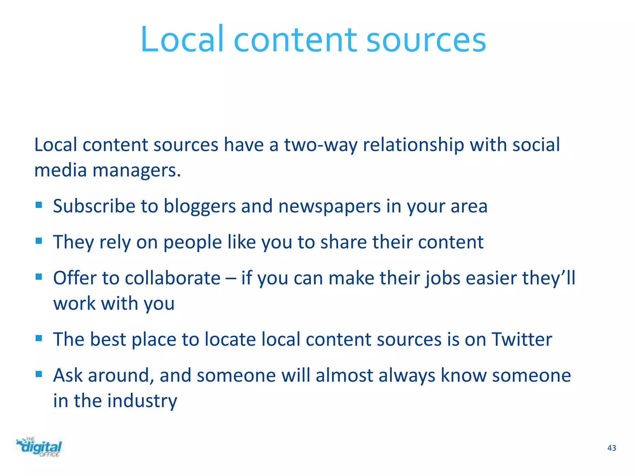 Local content sources have a two-way relationship with social 
media managers. 
 Subscribe to bloggers and newspapers in your area 
 They rely on people like you to share their content 
 Offer to collaborate – if you can make their jobs easier they’ll 
work with you 
 The best place to locate local content sources is on Twitter 
 Ask around, and someone will almost always know someone 
in the industry 
43 
Local content sources 
 