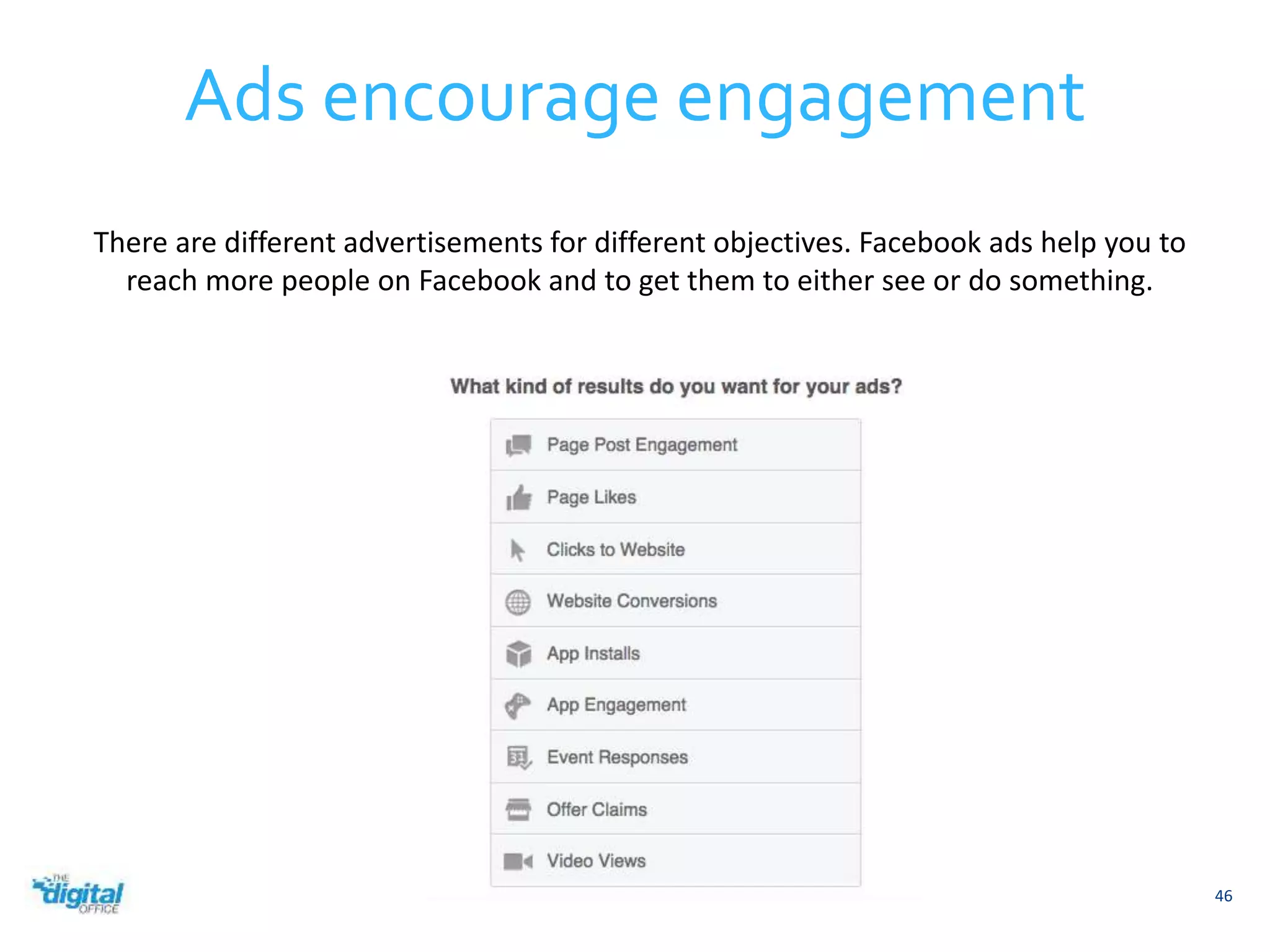 Ads encourage engagement 
46 
There are different advertisements for different objectives. Facebook ads help you to 
reach more people on Facebook and to get them to either see or do something. 
 
