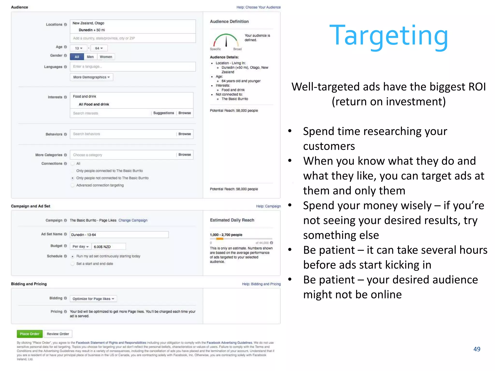 Targeting 
Well-targeted ads have the biggest ROI 
49 
(return on investment) 
• Spend time researching your 
customers 
• When you know what they do and 
what they like, you can target ads at 
them and only them 
• Spend your money wisely – if you’re 
not seeing your desired results, try 
something else 
• Be patient – it can take several hours 
before ads start kicking in 
• Be patient – your desired audience 
might not be online 
 