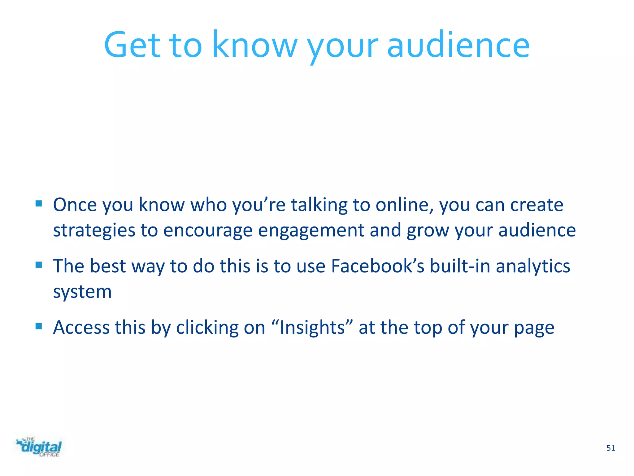  Once you know who you’re talking to online, you can create 
strategies to encourage engagement and grow your audience 
 The best way to do this is to use Facebook’s built-in analytics 
system 
 Access this by clicking on “Insights” at the top of your page 
51 
Get to know your audience 
 