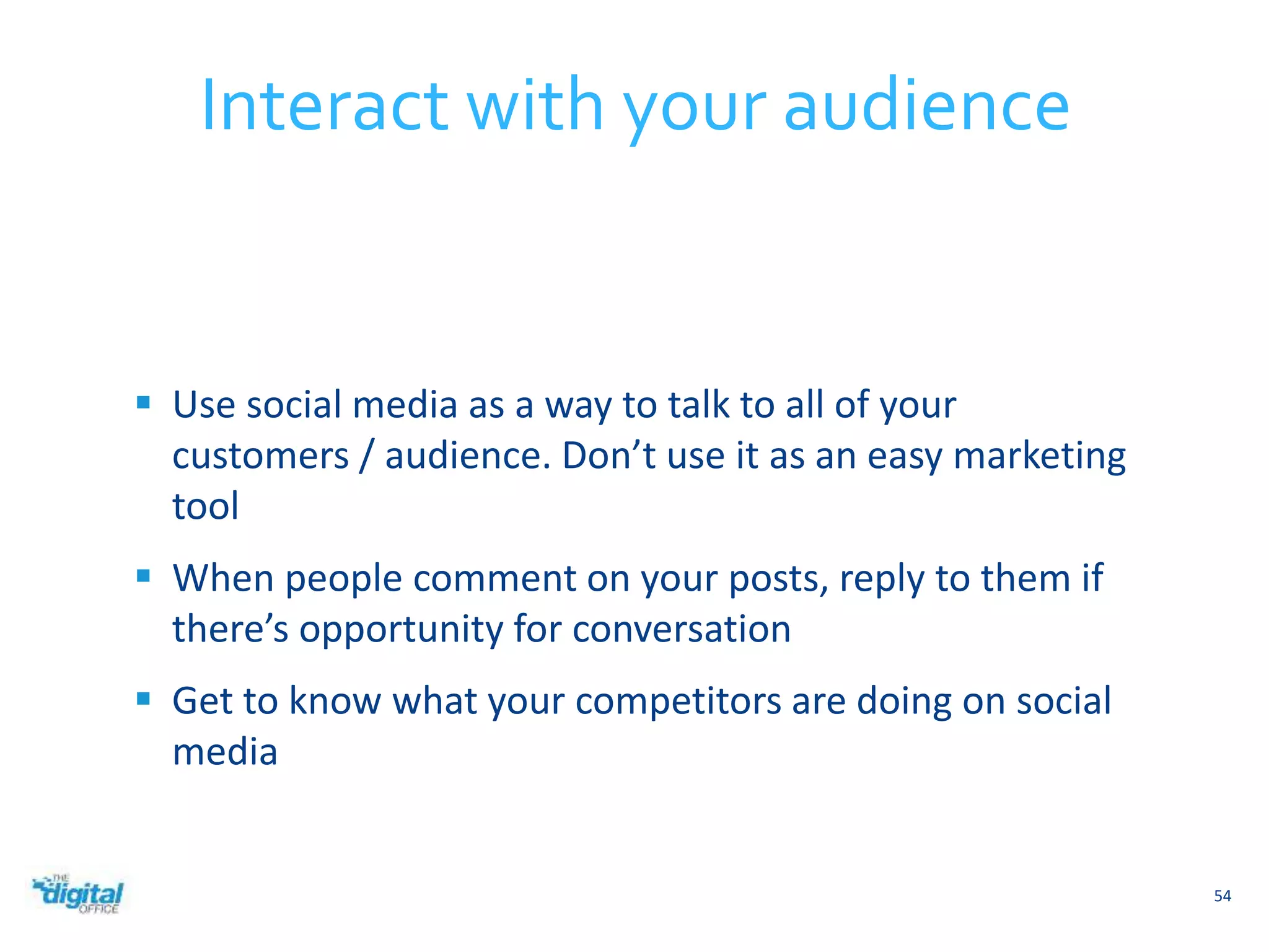  Use social media as a way to talk to all of your 
customers / audience. Don’t use it as an easy marketing 
tool 
 When people comment on your posts, reply to them if 
there’s opportunity for conversation 
 Get to know what your competitors are doing on social 
media 
54 
Interact with your audience 
 