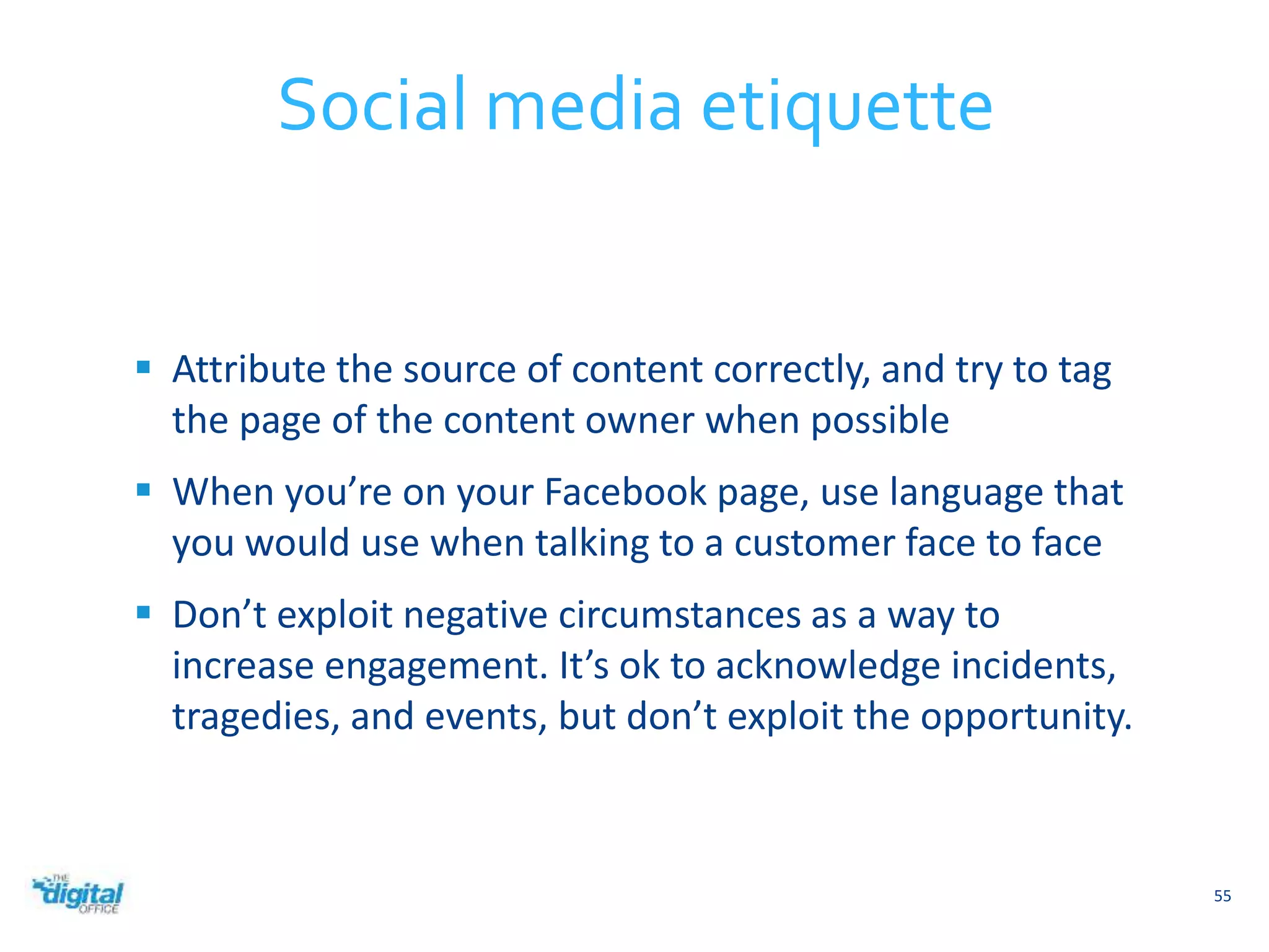  Attribute the source of content correctly, and try to tag 
the page of the content owner when possible 
 When you’re on your Facebook page, use language that 
you would use when talking to a customer face to face 
 Don’t exploit negative circumstances as a way to 
increase engagement. It’s ok to acknowledge incidents, 
tragedies, and events, but don’t exploit the opportunity. 
55 
Social media etiquette 
 