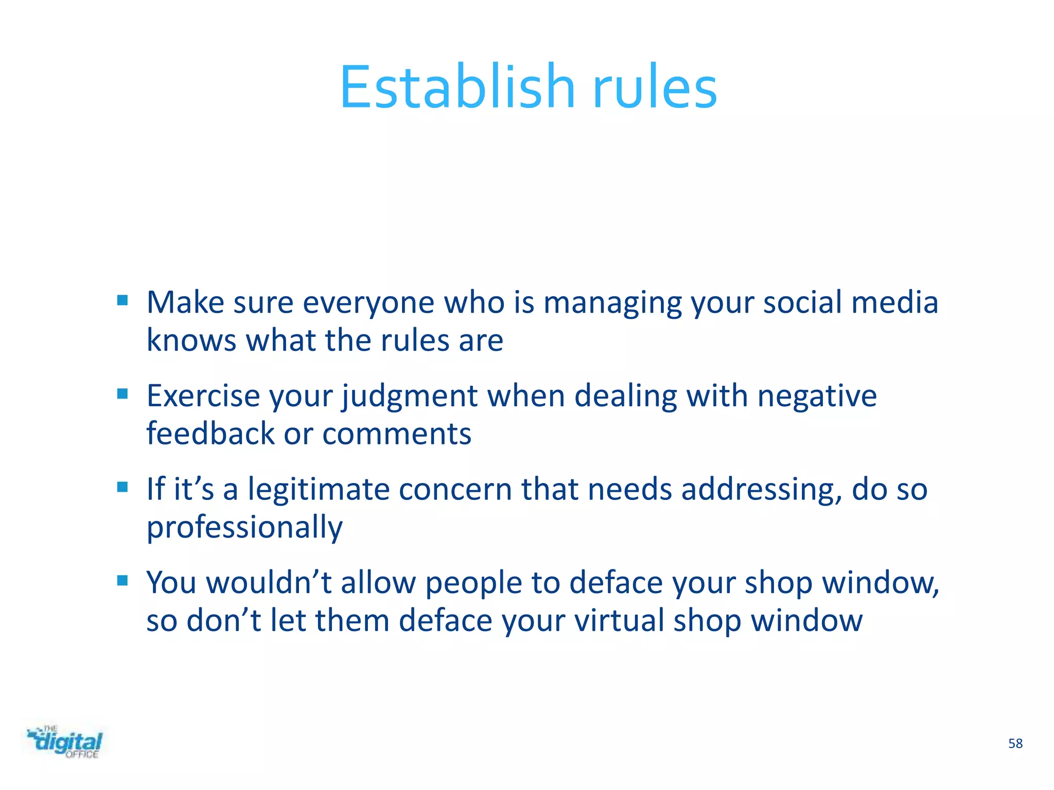  Make sure everyone who is managing your social media 
knows what the rules are 
 Exercise your judgment when dealing with negative 
feedback or comments 
 If it’s a legitimate concern that needs addressing, do so 
professionally 
 You wouldn’t allow people to deface your shop window, 
so don’t let them deface your virtual shop window 
58 
Establish rules 
 