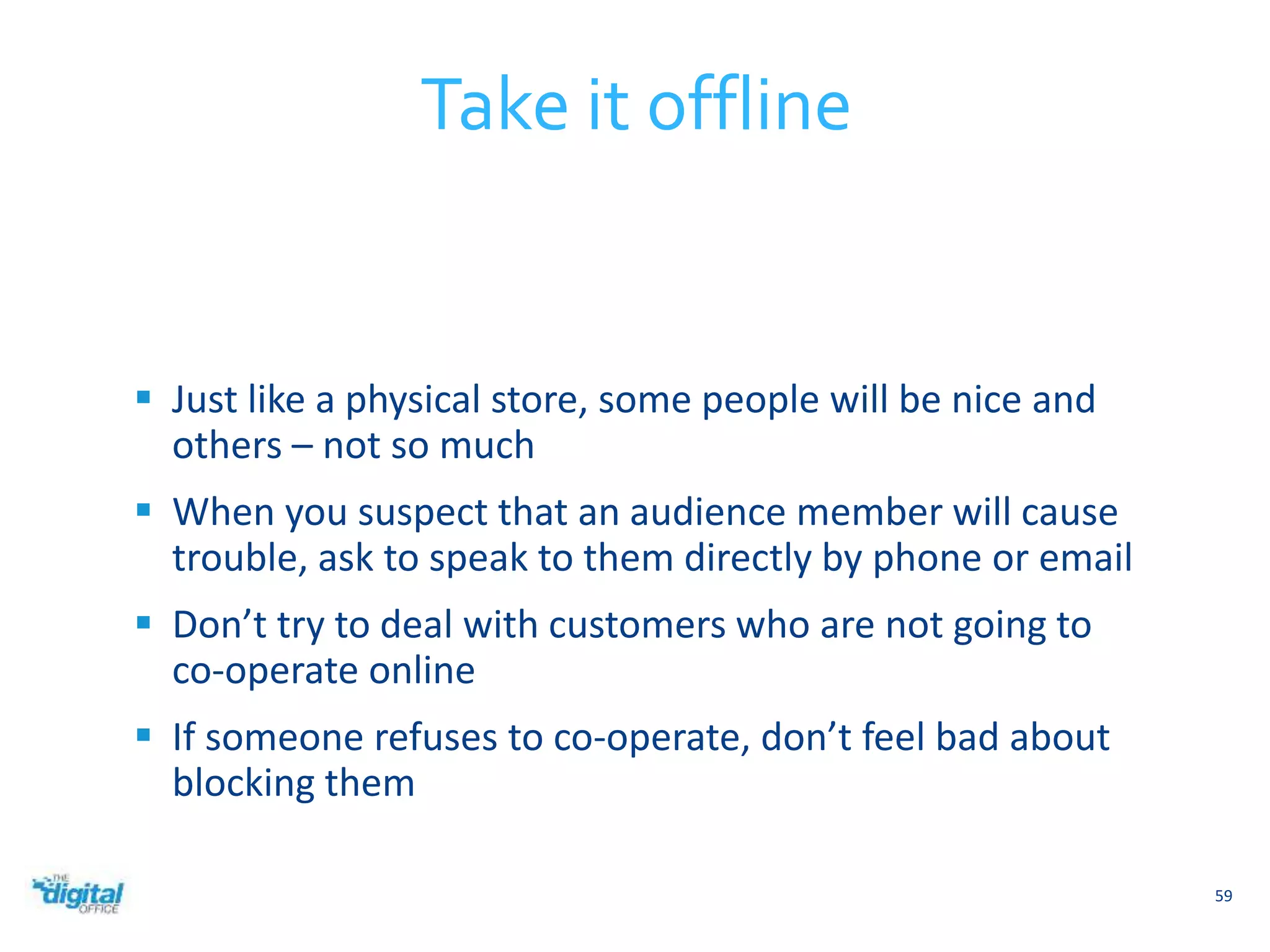  Just like a physical store, some people will be nice and 
others – not so much 
 When you suspect that an audience member will cause 
trouble, ask to speak to them directly by phone or email 
 Don’t try to deal with customers who are not going to 
co-operate online 
 If someone refuses to co-operate, don’t feel bad about 
blocking them 
59 
Take it offline 
 