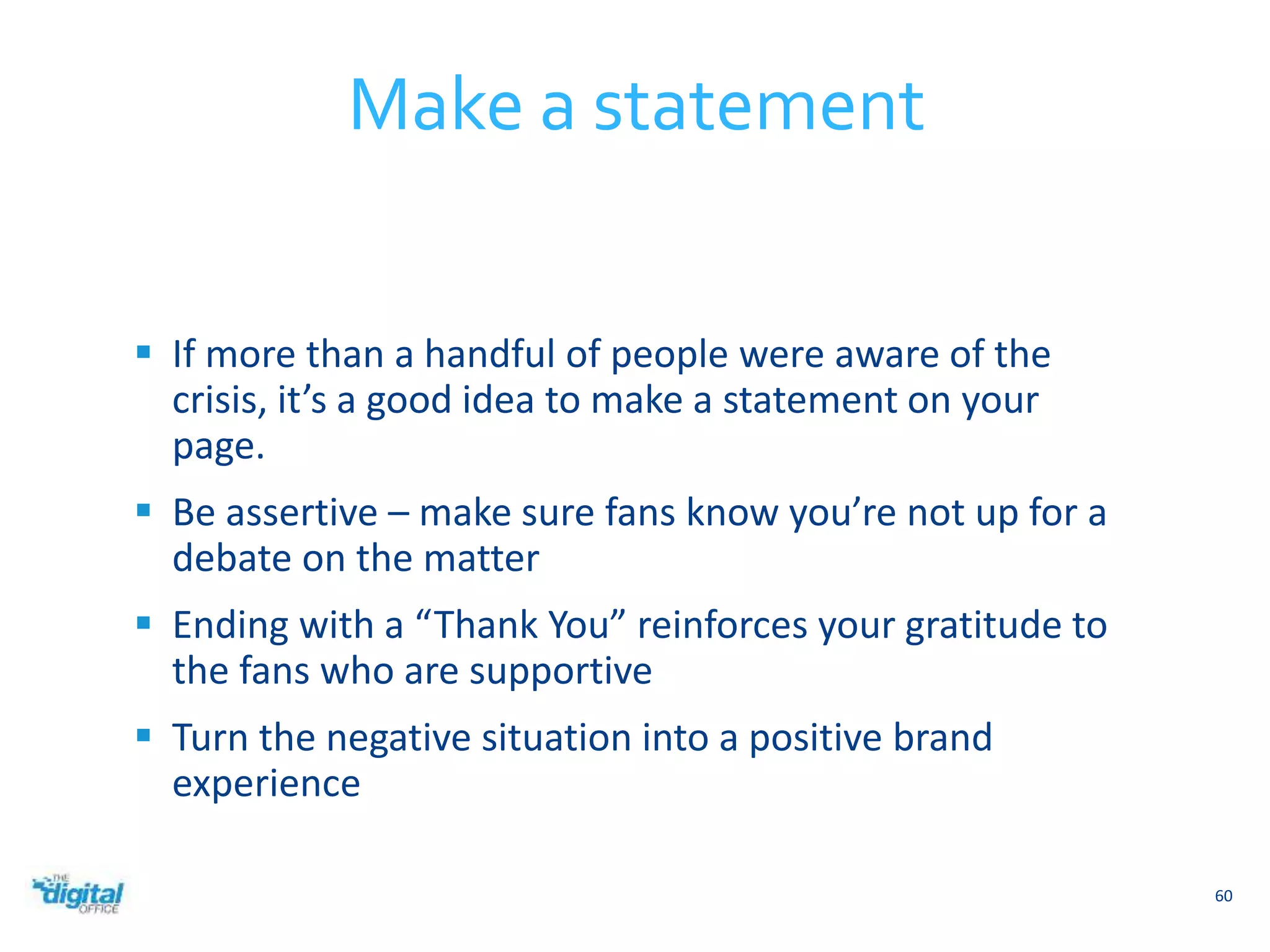  If more than a handful of people were aware of the 
crisis, it’s a good idea to make a statement on your 
page. 
 Be assertive – make sure fans know you’re not up for a 
debate on the matter 
 Ending with a “Thank You” reinforces your gratitude to 
the fans who are supportive 
 Turn the negative situation into a positive brand 
experience 
60 
Make a statement 
 