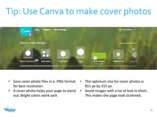 Tip: Use Canva to make cover photos 
13 
• Save cover photo files in a .PNG format 
for best resolution. 
• A cover photo helps your page to stand 
out. Bright colors work well. 
• The optimum size for cover photos is 
851 px by 315 px. 
• Avoid images with a lot of text in them. 
This makes the page look cluttered. 
 