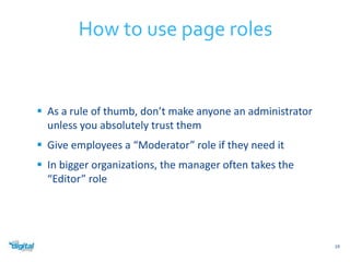  As a rule of thumb, don’t make anyone an administrator 
unless you absolutely trust them 
 Give employees a “Moderator” role if they need it 
 In bigger organizations, the manager often takes the 
“Editor” role 
19 
How to use page roles 
 