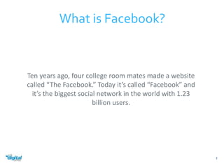 What is Facebook? 
Ten years ago, four college room mates made a website 
called “The Facebook.” Today it’s called “Facebook” and 
it’s the biggest social network in the world with 1.23 
billion users. 
2 
 