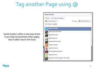 25 
Tag another Page using @ 
Social media is often a two-way street. 
If you help and promote other pages, 
they’ll often return the favor. 
 