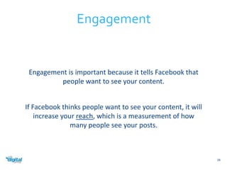 Engagement is important because it tells Facebook that 
people want to see your content. 
If Facebook thinks people want to see your content, it will 
increase your reach, which is a measurement of how 
many people see your posts. 
28 
Engagement 
 