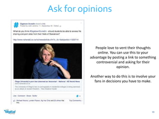 33 
Ask for opinions 
People love to vent their thoughts 
online. You can use this to your 
advantage by posting a link to something 
controversial and asking for their 
opinion. 
Another way to do this is to involve your 
fans in decisions you have to make. 
 
