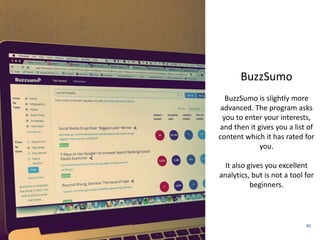 40 
Spundge 
BuzzSumo 
BuzzSumo is slightly more 
advanced. The program asks 
you to enter your interests, 
and then it gives you a list of 
content which it has rated for 
you. 
It also gives you excellent 
analytics, but is not a tool for 
beginners. 
 