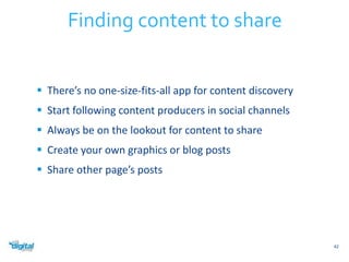  There’s no one-size-fits-all app for content discovery 
 Start following content producers in social channels 
 Always be on the lookout for content to share 
 Create your own graphics or blog posts 
 Share other page’s posts 
42 
Finding content to share 
 